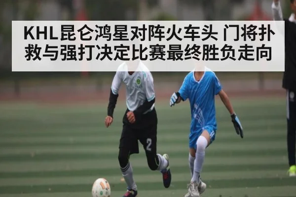 KHL昆仑鸿星对阵火车头 门将扑救与强打决定比赛最终胜负走向（Xingkong yule）